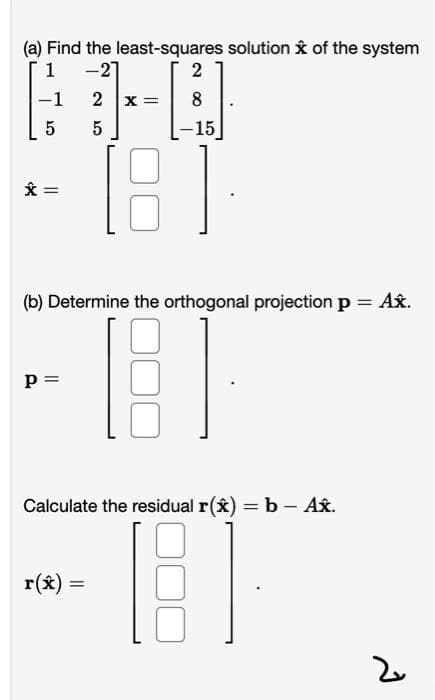 (a) Find the least-squares solution k of the system
1 -21
2
-1
X =
-15
[8
(b) Determine the orthogonal projection p = Ax.
p =
Calculate the residual r(x) = b – Ax.
%3D
r(x) =
