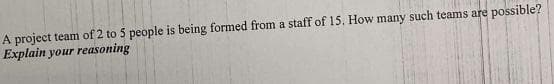 A project team of 2 to 5 people is being formed from a staff of 15, How many such teams are possible?
Explain your reasoning
