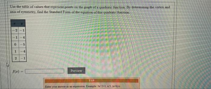 Use the table of values that represent points on the graph of a quadratic function. By determinıng the vertex and
axis of symmetry, find the Standard Form of the equation of this quadratic function.
-2-1
1
4
-5
1-4
2-1
f(z) =
Preview
TIP
Enter your anwer as an expression. Example: 3x 2+l, x/5, (a+b)e
