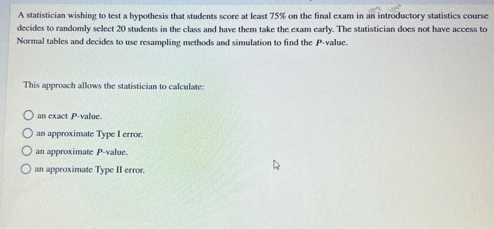 A statistician wishing to test a hypothesis that students score at least 75% on the final exam in an introductory statistics course
decides to randomly select 20 students in the class and have them take the exam early. The statistician does not have access to
Normal tables and decides to use resampling methods and simulation to find the P-value.
This approach allows the statistician to calculate:
an exact P-value.
an approximate Type I error.
O an approximate P-value.
an approximate Type II error.
