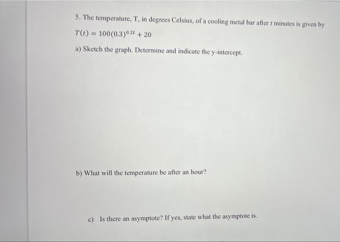 5. The temperature, T, in degrees Celsius, of a cooling metal bar after t minutes is given by
T(t) = 100(0.3)0.2t + 20
a) Sketch the graph. Determine and indicate the y-intercept.
b) What will the temperature be after an hour?
c) Is there an asymptote? If yes, state what the asymptote is.
