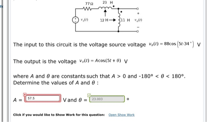 770
23 H
dy
v,()
12 H 311 H v,()
The input to this circuit is the voltage source voltage Vs(t) = 88cos (5t-34) v
The output is the voltage Volt) = Acos(5t + 0) V
where A and 0 are constants such that A > 0 and -180° < 0 < 180°.
Determine the values of A and 0 :
A = 57.5
V and 0 =23.003
Click if you would like to Show Work for this question: Open Show Work
