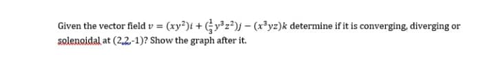 Given the vector field v = (xy²)i + (y³z²)j – (x³yz)k determine if it is converging, diverging or
solenoidal at (2,2.-1)? Show the graph after it.
