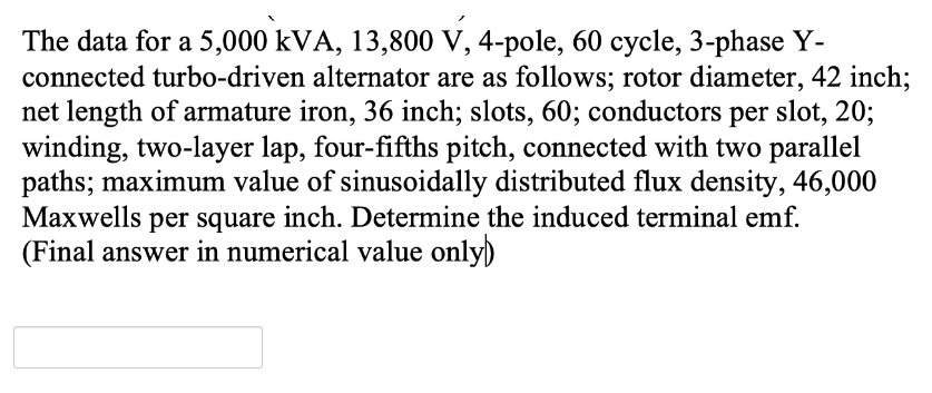 The data for a 5,000 kVA, 13,800 V, 4-pole, 60 cycle, 3-phase Y-
connected turbo-driven alternator are as follows; rotor diameter, 42 inch;
net length of armature iron, 36 inch; slots, 60; conductors per slot, 20;
winding, two-layer lap, four-fifths pitch, connected with two parallel
paths; maximum value of sinusoidally distributed flux density, 46,000
Maxwells per square inch. Determine the induced terminal emf.
(Final answer in numerical value only)