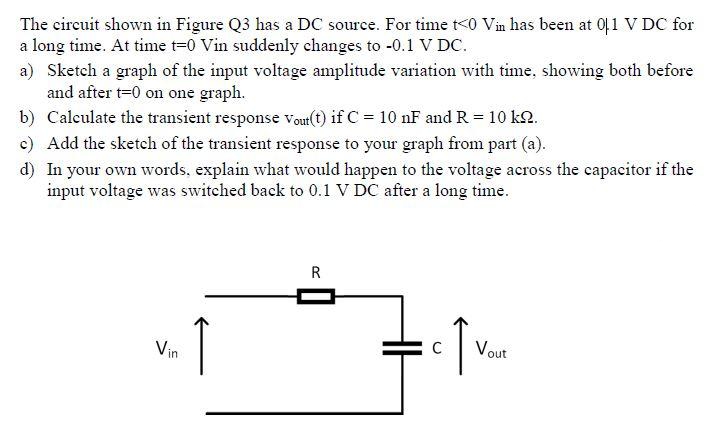 The circuit shown in Figure Q3 has a DC source. For time t<0 Vin has been at 01 V DC for
a long time. At time t=0 Vin suddenly changes to -0.1 V DC.
a) Sketch a graph of the input voltage amplitude variation with time, showing both before
and after t=0 on one graph.
b) Calculate the transient response Vout(t) if C = 10 nF and R = 10 kg.
c) Add the sketch of the transient response to your graph from part (a).
d) In your own words, explain what would happen to the voltage across the capacitor if the
input voltage was switched back to 0.1 V DC after a long time.
R
T
↑
Vin
C
Vout