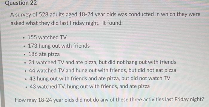 Question 22
A survey of 528 adults aged 18-24 year olds was conducted in which they were
asked what they did last Friday night. It found:
155 watched TV
●
173 hung out with friends
• 186 ate pizza
.
31 watched TV and ate pizza, but did not hang out with friends
●
. 44 watched TV and hung out with friends, but did not eat pizza
•
43 hung out with friends and ate pizza, but did not watch TV
. 43 watched TV, hung out with friends, and ate pizza
How may 18-24 year olds did not do any of these three activities last Friday night?