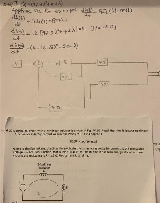 6-10) IL()) = (17.31² +4-2X)
Applying KvL for t70, get di(t) + RIL (X)=em(t)
d+
di(t)
d+
+ RIL()) = Rm(t)
dX(t)
(R=1·²5)
+1-2 [97.3 +4-2X]=4
dt
(t) =(4-16-76X²-5-04 X)
dt
4
S
4.2
5.04
97-3
116-76
7 6.10 A series RL circuit with a nonlinear inductor is shown in Fig. P6.10. Recall that the following nonlinear
function for inductor current was used in Problem 3.11 in Chapter 3
97.34+4.2A (amps,A)
tion
where is the flux linkage. Use Simulihk to obtain the dynamic response for current IL(t) if the source
voltage is a 4-V Step function, that is, ein(t) = 4U(t) V. The RL circuit has zero energy stored at time t
= 0 and the resistance is R = 1.2 Q. Plot current IL vs. time.
Nonlinear
inductor
L
000
ein/th
www
R
eq