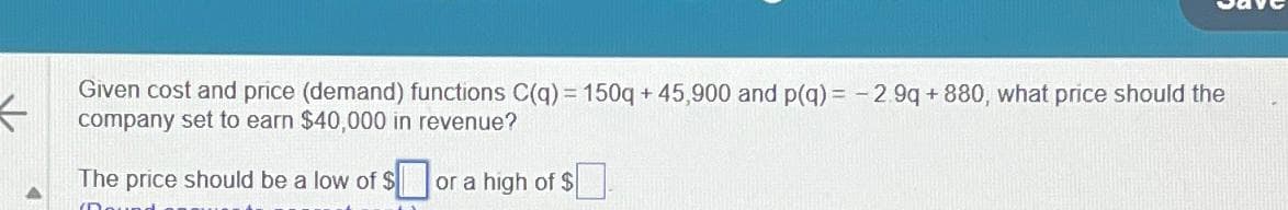 K
Given cost and price (demand) functions C(q) = 150q+45,900 and p(q) = -2.9q+880, what price should the
company set to earn $40,000 in revenue?
The price should be a low of $or a high of $