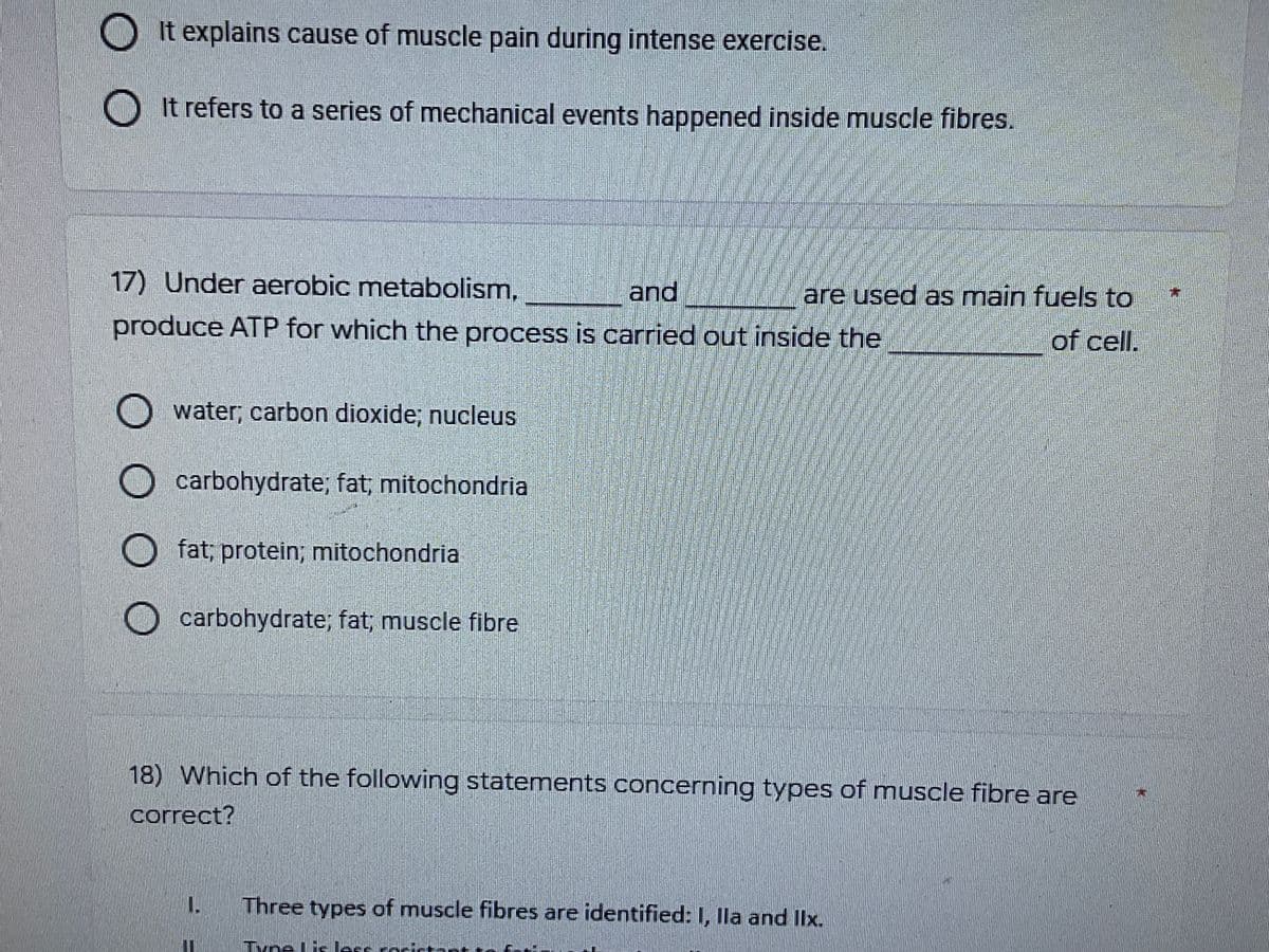 O O
It explains cause of muscle pain during intense exercise.
It refers to a series of mechanical events happened inside muscle fibres.
17) Under aerobic metabolism,
and
are used as main fuels to
produce ATP for which the process is carried out inside the
of cell.
water; carbon dioxide; nucleus
carbohydrate; fat; mitochondria
carbohydrate; fat; muscle fibre
18) Which of the following statements concerning types of muscle fibre are
correct?
1.
Three types of muscle fibres are identified: I, Ila and IIx.
Tyne lie lece
O O O O
Ofat; protein; mitochondria