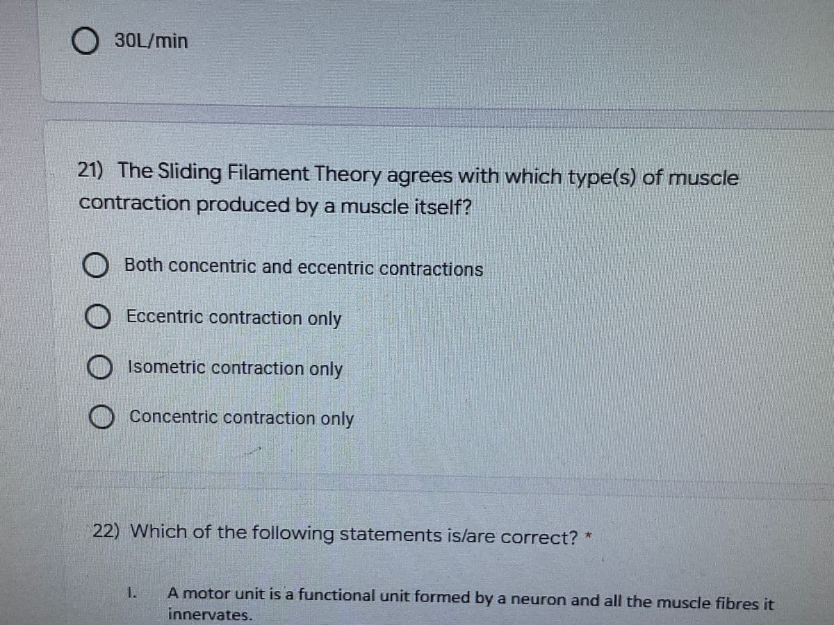 30L/min
21) The Sliding Filament Theory agrees with which type(s) of muscle
contraction produced by a muscle itself?
Both concentric and eccentric contractions
Eccentric contraction only
Isometric contraction only
O Concentric contraction only
22) Which of the following statements is/are correct? *
A motor unit is a functional unit formed by a neuron and all the muscle fibres it
innervates.