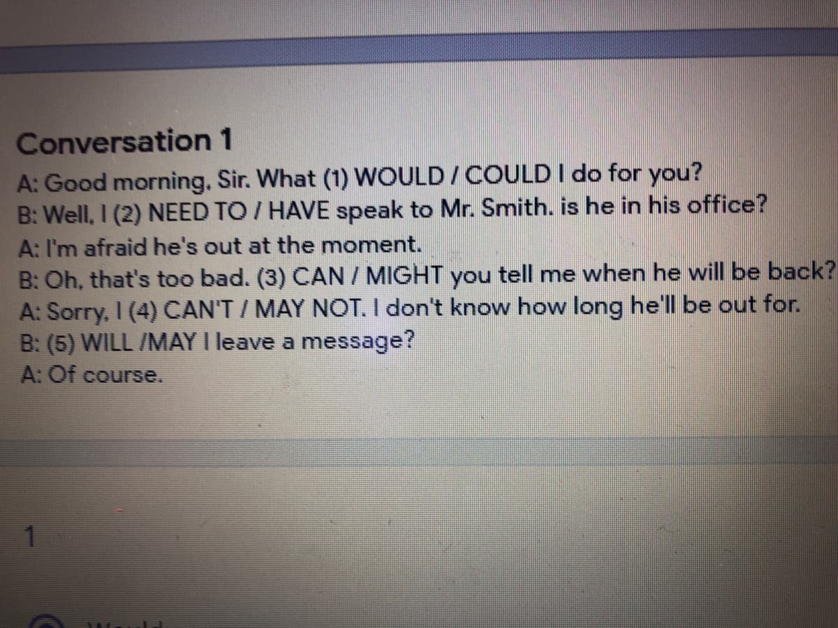 Conversation 1
A: Good morning. Sir. What (1) WOULD/COULD I do for you?
B: Well, I (2) NEED TO / HAVE speak to Mr. Smith. is he in his office?
A: I'm afraid he's out at the moment.
B: Oh, that's too bad. (3) CAN / MIGHT you tell me when he will be back?
A: Sorry. I (4) CAN'T / MAY NOT. I don't know how long he'll be out for.
B: (5) WILL /MAY I leave a message?
A: Of course.
