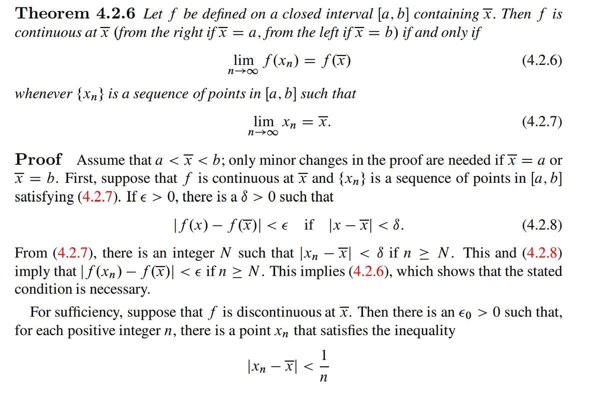 Theorem 4.2.6 Let f be defined on a closed interval [a, b] containing x. Then f is
continuous at x (from the right if x
= a, from the left if x = b) if and only if
lim f(xn) = f(x)
(4.2.6)
whenever {xn} is a sequence of points in [a, b] such that
lim xn = x.
(4.2.7)
Proof Assume that a < x < b; only minor changes in the proof are needed if x = a or
X = b. First, suppose that f is continuous at x and {xn} is a sequence of points in [a, b]
satisfying (4.2.7). If e > 0, there is a 8 > 0 such that
|f (x) – f(X)| <e if |x – x| < 8.
(4.2.8)
– x| < 8 if n > N. This and (4.2.8)
From (4.2.7), there is an integer N such that |Xn
imply that | f (xn) – f (x)| < e if n > N. This implies (4.2.6), which shows that the stated
condition is necessary.
For sufficiency, suppose that f is discontinuous at x. Then there is an eo > 0 such that,
for each positive integer n, there is a point x, that satisfies the inequality
1
|Xn – x| <
