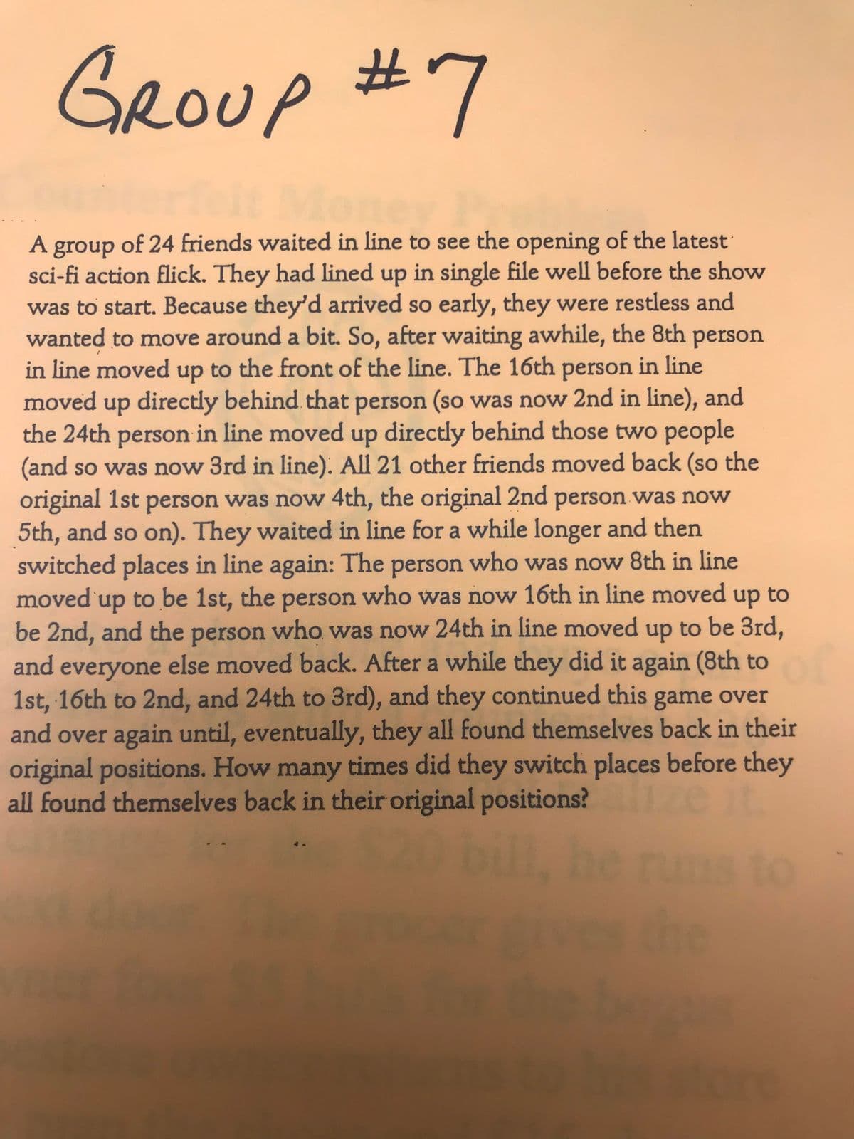 GROUP #7
A group of 24 friends waited in line to see the opening of the latest
sci-fi action flick. They had lined up in single file well before the show
was to start. Because they'd arrived so early, they were restless and
wanted to move around a bit. So, after waiting awhile, the 8th person
in line moved up to the front of the line. The 16th person in line
moved up directly behind that person (so was now 2nd in line), and
the 24th person in line moved up directly behind those two people
(and so was now 3rd in line). All 21 other friends moved back (so the
original 1st person was now 4th, the original 2nd person was now
5th, and so on). They waited in line for a while longer and then
switched places in line again: The person who was now 8th in line
moved'up to be 1st, the person who was now 16th in line moved
be 2nd, and the person who was now 24th in line moved up to be 3rd,
and everyone else moved back. After a while they did it again (8th to
1st, 16th to 2nd, and 24th to 3rd), and they continued this game over
and over again until, eventually, they all found themselves back in their
original positions. How many times did they switch places before they
all found themselves back in their original positions? zeit
up
to
en
runs to
