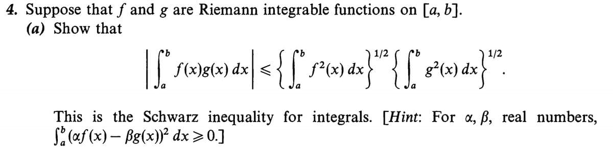 4. Suppose that f and g are Riemann integrable functions on [a, b].
(a) Show that
1/2
1/2
f(x)g(x) dx|<
dx
a
This is the Schwarz inequality for integrals. [Hint: For a, ß, real numbers,
S: (af (x) – Bg(x))² dx >0.]
