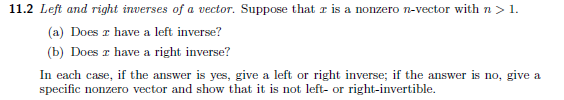 11.2 Left and right inverses of a vector. Suppose that r is a nonzero n-vector with n> 1.
(a) Does z have a left inverse?
(b) Does z have a right inverse?
In each case, if the answer is yes, give a left or right inverse; if the answer is no, give a
specific nonzero vector and show that it is not left- or right-invertible.
