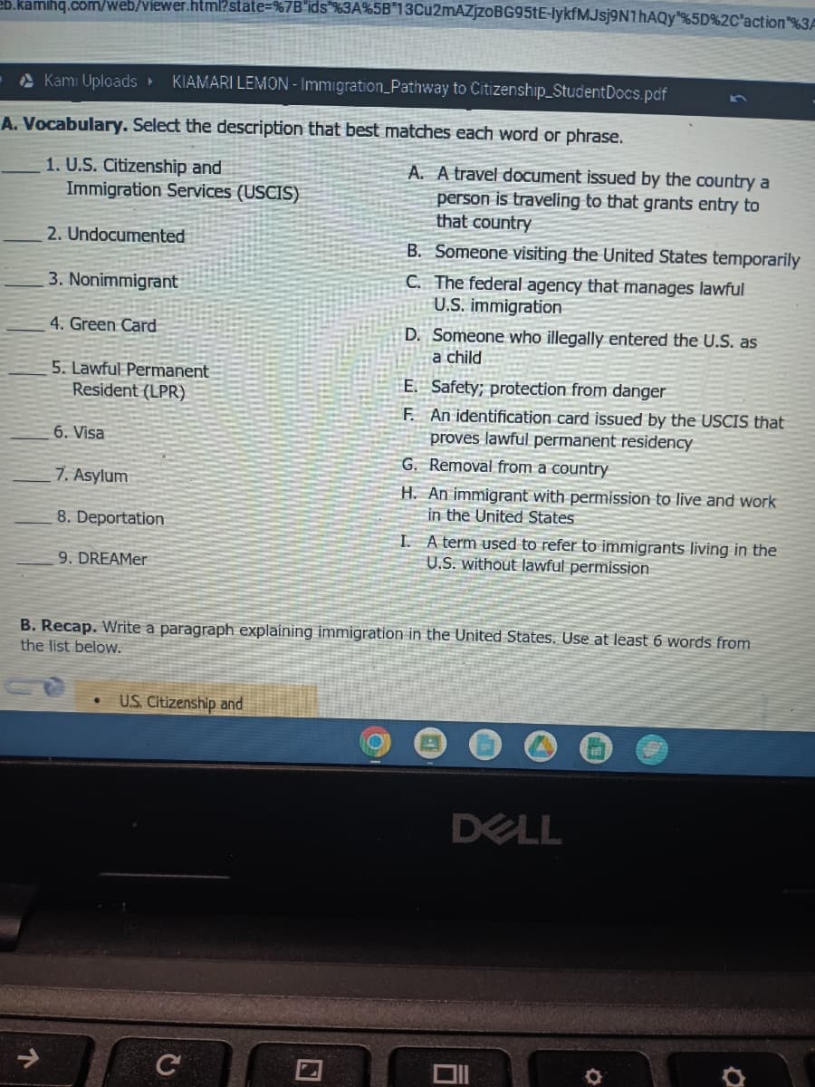 eb.kamihq.com/web/viewer.html?state=%7B"ids"%3A%5B"13Cu2mAZjzoBG95tE-lykfMJsj9N1hAQy"%5D%2C"action"%3A
Kami Uploads ▸ KIAMARI LEMON - Immigration Pathway to Citizenship_StudentDocs.pdf
A. Vocabulary. Select the description that best matches each word or phrase.
1. U.S. Citizenship and
Immigration Services (USCIS)
2. Undocumented
3. Nonimmigrant
4. Green Card
5. Lawful Permanent
Resident (LPR)
6. Visa
7. Asylum
8. Deportation
9. DREAMer
U.S. Citizenship and
C
A. A travel document issued by the country a
person is traveling to that grants entry to
that country
Ⓡ
B. Someone visiting the United States temporarily
C. The federal agency that manages lawful
U.S. immigration
D. Someone who illegally entered the U.S. as
a child
E. Safety; protection from danger
F.
An identification card issued by the USCIS that
proves lawful permanent residency
G. Removal from a country
B. Recap. Write a paragraph explaining immigration in the United States. Use at least 6 words from
the list below.
H. An immigrant with permission to live and work
in the United States
I.
A term used to refer to immigrants living in the
U.S. without lawful permission
DELL
U