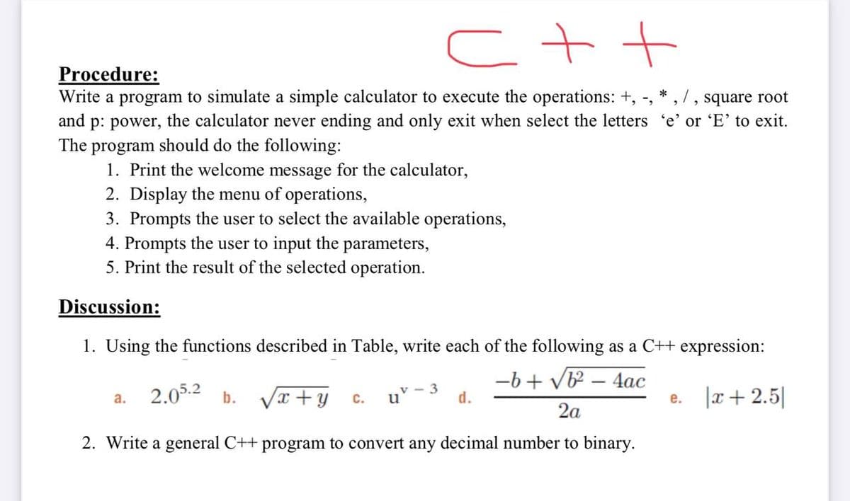 Procedure:
Write a program to simulate a simple calculator to execute the operations: +, -,
*
square root
p: power, the calculator never ending and only exit when select the letters 'e' or 'E' to exit.
The program should do the following:
1. Print the welcome message for the calculator,
2. Display the menu of operations,
3. Prompts the user to select the available operations,
4. Prompts the user to input the parameters,
5. Print the result of the selected operation.
and
Discussion:
1. Using the functions described in Table, write each of the following as a C++ expression:
-b + vb – 4ac
2.05.2
Vx +y
v - 3
u
|x+2.5|
а.
b.
C.
d.
е.
2a
2. Write a general C++ program to convert any decimal number to binary.
