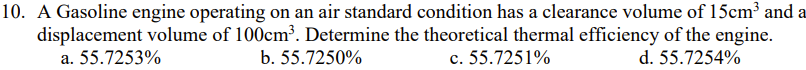 10. A Gasoline engine operating on an air standard condition has a clearance volume of 15cm³ and a
displacement volume of 100cm³. Determine the theoretical thermal efficiency of the engine.
a. 55.7253%
b. 55.7250%
c. 55.7251%
d. 55.7254%
