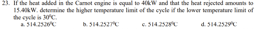 23. If the heat added in the Carnot engine is equal to 40kW and that the heat rejected amounts to
15.40kW. determine the higher temperature limit of the cycle if the lower temperature limit of
the cycle is 30°C.
a. 514.2526°C
b. 514.2527°C
c. 514.2528°C
d. 514.2529°C
