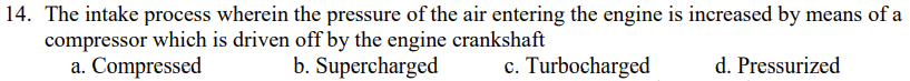 14. The intake process wherein the pressure of the air entering the engine is increased by means of a
compressor which is driven off by the engine crankshaft
a. Compressed
b. Supercharged
c. Turbocharged
d. Pressurized
