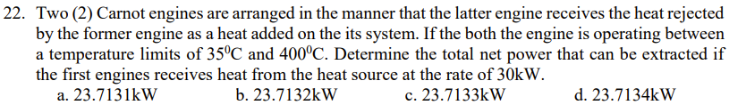 22. Two (2) Carnot engines are arranged in the manner that the latter engine receives the heat rejected
by the former engine as a heat added on the its system. If the both the engine is operating between
a temperature limits of 35°C and 400°C. Determine the total net power that can be extracted if
the first engines receives heat from the heat source at the rate of 30kW.
a. 23.7131kW
b. 23.7132kW
c. 23.7133kW
d. 23.7134kW
