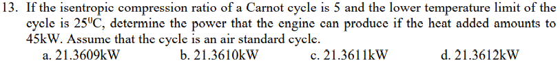 13. If the isentropic compression ratio of a Carnot cycle is 5 and the lower temperature limit of the
cycle is 25°C, determine the power that the engine can produce if the heat added amounts to
45kW. Assume that the cycle is an air standard cycle.
a. 21.3609kW
b. 21.3610kW
c. 21.3611kW
d. 21.3612kW
