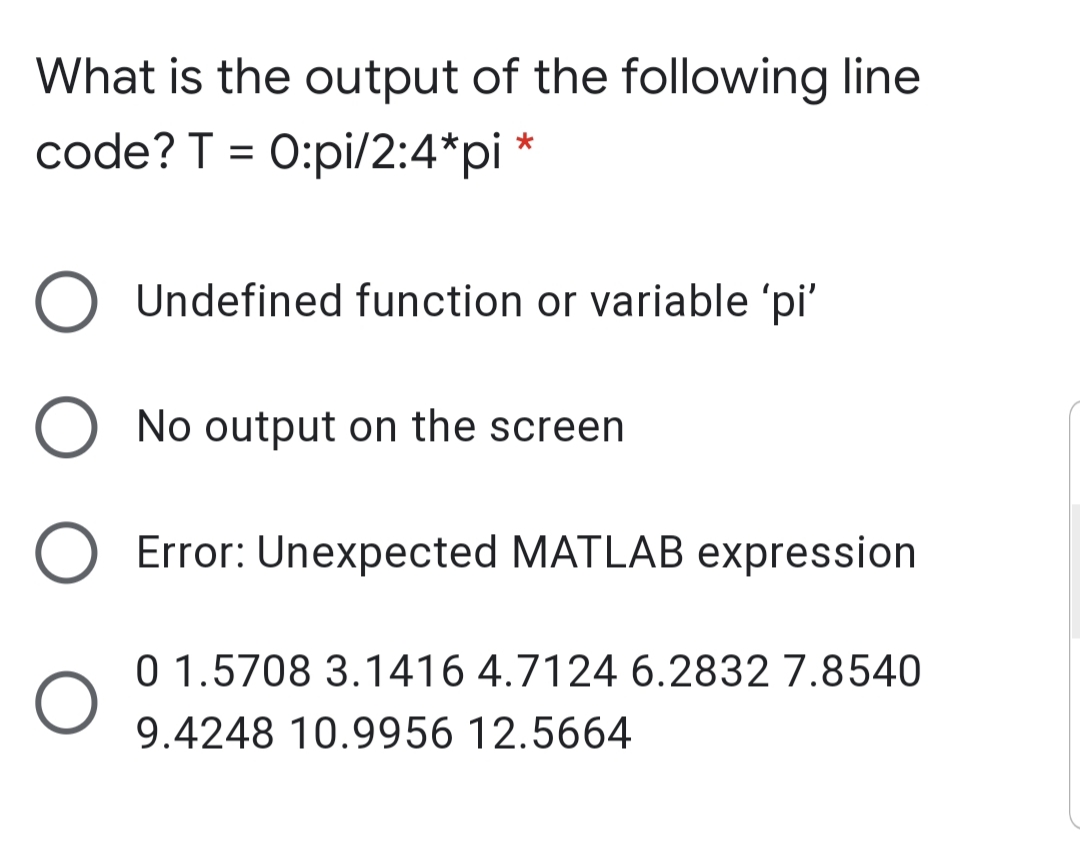 What is the output of the following line
code? T = 0:pi/2:4*pi *
O Undefined function or variable 'pi'
O No output on the screen
Error: Unexpected MATLAB expression
0 1.5708 3.1416 4.7124 6.2832 7.8540
9.4248 10.9956 12.5664
