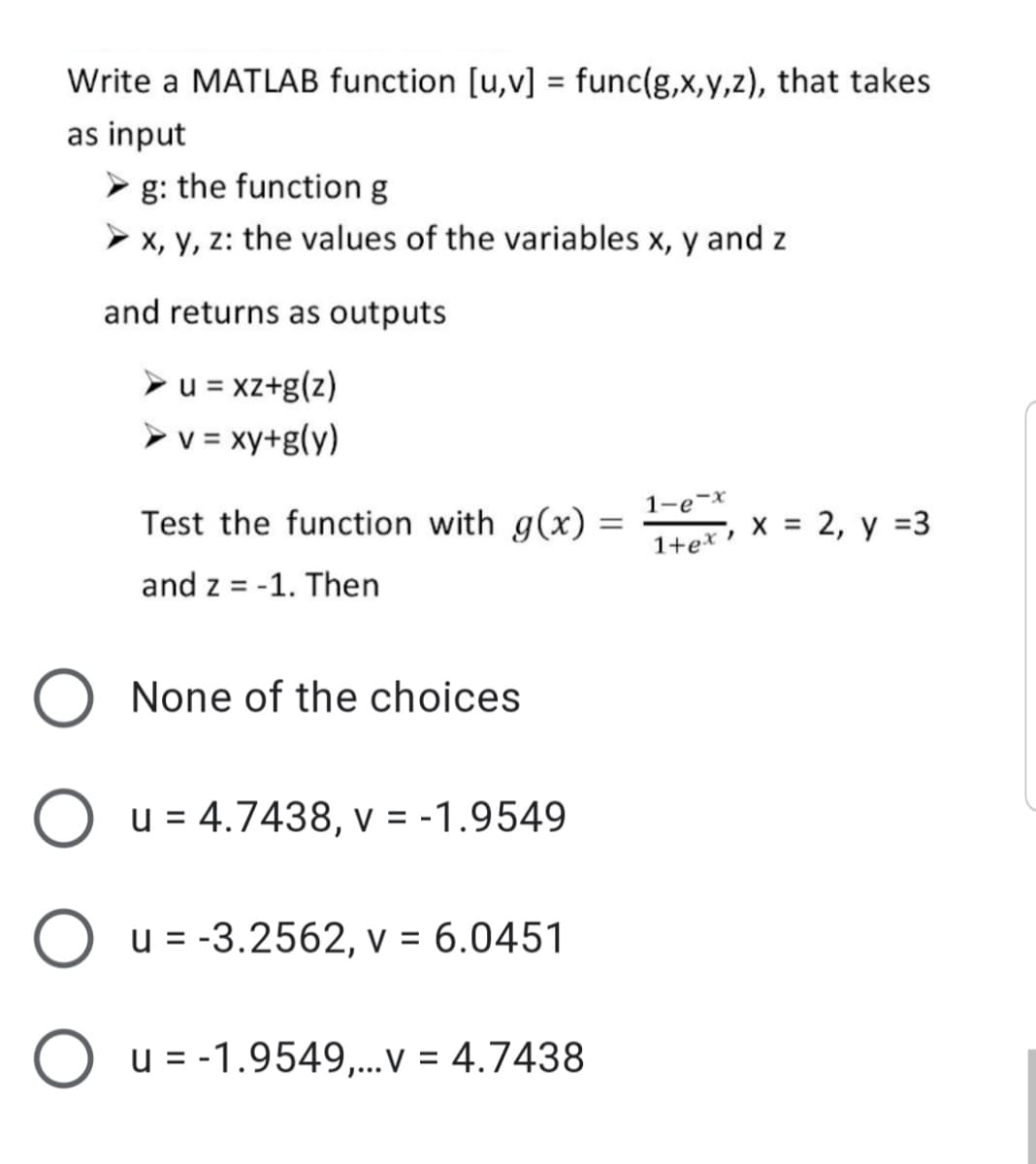 Write a MATLAB function [u,v] = func(g,x,y,z), that takes
%3D
as input
g: the function g
> x, y, z: the values of the variables x, y and z
and returns as outputs
>u = xz+g(z)
> v = xy+g(y)
1-e-x
Test the function with g(x) =
х%3D 2, у %3
1+ex •
and z = -1. Then
None of the choices
O u = 4.7438, v = -1.9549
O u = -3.2562, v = 6.0451
O u = -1.9549,...v = 4.7438
