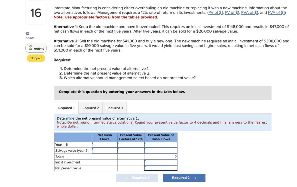 10
16
points
01:19:19
Interstate Manufacturing is considering either overhauling an old machine or replacing it with a new machine. Information about the
two alternatives follows. Management requires a 12% rate of return on its investments. (PV of $1, FV of $1, PVA of $1, and FVA of $1)
Note: Use appropriate factor(s) from the tables provided.
Alternative 1: Keep the old machine and have it overhauled. This requires an initial investment of $148,000 and results in $47,000 of
net cash flows in each of the next five years. After five years, it can be sold for a $20,000 salvage value.
Alternative 2: Sell the old machine for $41,000 and buy a new one. The new machine requires an initial investment of $308,000 and
can be sold for a $10,000 salvage value in five years. It would yield cost savings and higher sales, resulting in net cash flows of
$51,000 in each of the next five years.
Skipped
Required:
1. Determine the net present value of alternative 1.
2. Determine the net present value of alternative 2.
3. Which alternative should management select based on net present value?
Complete this question by entering your answers in the tabs below.
Required 1 Required 2 Required 3
Determine the net present value of alternative 1.
Note: Do not round intermediate calculations. Round your present value factor to 4 decimals and final answers to the nearest
whole dollar.
Year 1-5
Salvage value (year 5)
Totals
Initial investment
Net present value
Net Cash
Flows
Present Value
Factors at 12%
Present Value of
Cash Flows
0
< Required 1
Required 2 >