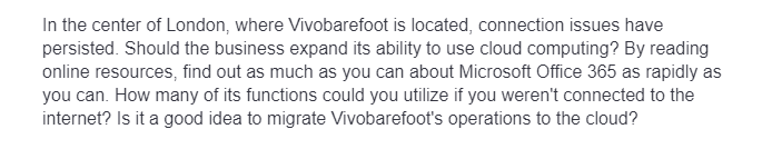 In the center of London, where Vivobarefoot is located, connection issues have
persisted. Should the business expand its ability to use cloud computing? By reading
online resources, find out as much as you can about Microsoft Office 365 as rapidly as
you can. How many of its functions could you utilize if you weren't connected to the
internet? Is it a good idea to migrate Vivobarefoot's operations to the cloud?