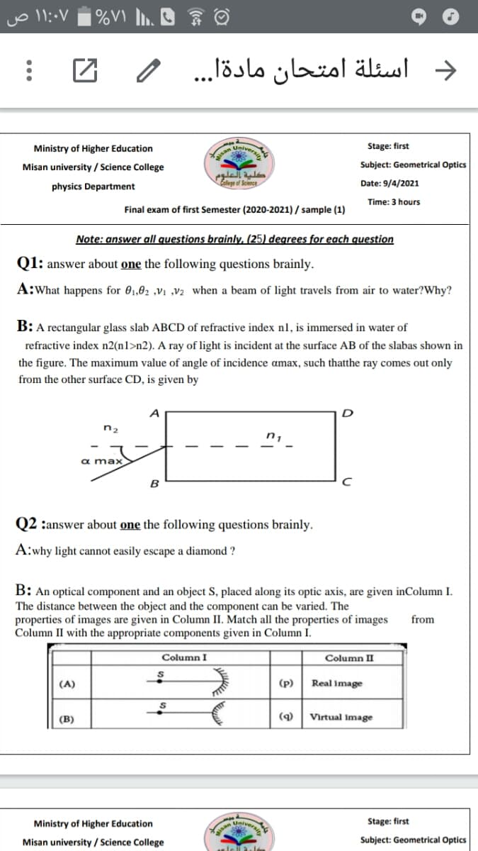 | %V\ .. ☺
د أسئلة امتحان مادةا. . . /
Ministry of Higher Education
Univers
Stage: first
Misan university / Science College
Subject: Geometrical Optics
physics Department
eof Science
Date: 9/4/2021
Time: 3 hours
Final exam of first Semester (2020-2021) / sample (1)
Note: answer all questions brainly, (25) degrees for each question
Q1: answer about one the following questions brainly.
A:What happens for 01,62 ,V1 ,v2 when a beam of light travels from air to water?Why?
B: A rectangular glass slab ABCD of refractive index n1, is immersed in
ater of
refractive index n2(n1>n2). A ray of light is incident at the surface AB of the slabas shown in
the figure. The maximum value of angle of incidence amax, such thatthe ray comes out only
from the other surface CD, is given by
A
n2
n,
α max>
B
Q2 :answer about one the following questions brainly.
A:why light cannot easily escape a diamond ?
B: An optical component and an object S, placed along its optic axis, are given inColumn I.
The distance between the object and the component can be varied. The
properties of images are given in Column II. Match all the properties of images
Column II with the appropriate components given in Column I.
from
Column I
Column II
(A)
(p)
Real image
(B)
(q)
Virtual image
eiversi
Stage: first
Ministry of Higher Education
Misan university / Science College
Subject: Geometrical Optics
