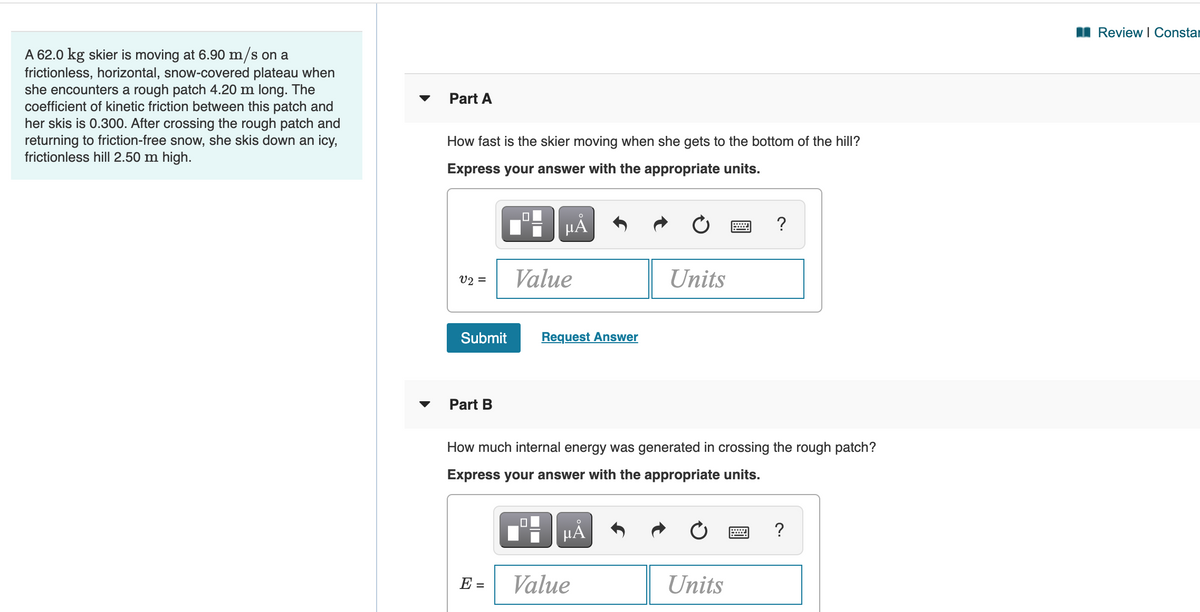 I Review I Constar
A 62.0 kg skier is moving at 6.90 m/s on a
frictionless, horizontal, snow-covered plateau when
she encounters a rough patch 4.20 m long. The
coefficient of kinetic friction between this patch and
her skis is 0.300. After crossing the rough patch and
returning to friction-free snow, she skis down an icy,
frictionless hill 2.50 m high.
Part A
How fast is the skier moving when she gets to the bottom of the hill?
Express your answer with the appropriate units.
?
V2 =
Value
Units
Submit
Request Answer
Part B
How much internal energy was generated in crossing the rough patch?
Express your answer with the appropriate units.
HẢ
?
E =
Value
Units
