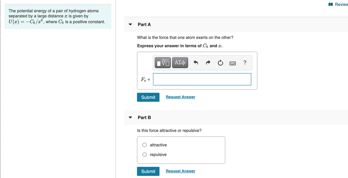 I Review
The potential energy of a pair of hydrogen atoms
separated by a large distance x is given by
U(x) = -C6/x° , where C6 is a positive constant.
Part A
What is the force that one atom exerts on the other?
Express your answer in terms of C6 and x.
?
Fx =
Submit
Request Answer
Part B
Is this force attractive or repulsive?
attractive
repulsive
Submit
Request Answer
II
