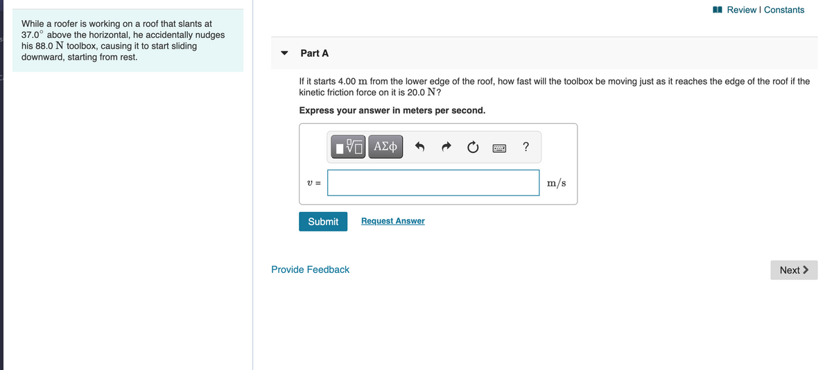 I Review I Constants
While a roofer is working on a roof that slants at
37.0° above the horizontal, he accidentally nudges
his 88.0 N toolbox, causing it to start sliding
downward, starting from rest.
Part A
If it starts 4.00 m from the lower edge of the roof, how fast will the toolbox be moving just as it reaches the edge of the roof if the
kinetic friction force on it is 20.0 N?
Express your answer in meters per second.
V =
m/s
Submit
Request Answer
Provide Feedback
Next >
