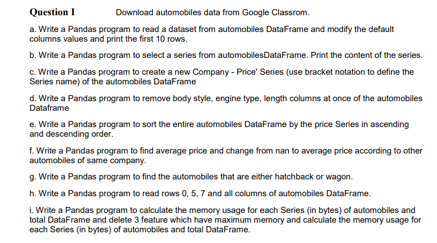 Question I
Download automobiles data from Google Classrom.
a. Write a Pandas program to read a dataset from automobiles DataFrame and modify the default
columns values and print the first 10 rows.
b. Write a Pandas program to select a series from automobilesDataFrame. Print the content of the series.
c. Write a Pandas program to create a new Company - Price' Series (use bracket notation to define the
Series name) of the automobiles DataFrame
d. Write a Pandas program to remove body style, engine type, length columns at once of the automobiles
Dataframe
e. Write a Pandas program to sort the entire automobiles DataFrame by the price Series in ascending
and descending order.
f. Write a Pandas program to find average price and change from nan to average price according to other
automobiles of same company.
g. Write a Pandas program to find the automobiles that are either hatchback or wagon.
h. Write a Pandas program to read rows 0, 5, 7 and all columns of automobiles DataFrame.
i. Write a Pandas program to calculate the memory usage for each Series (in bytes) of automobiles and
total DataFrame and delete 3 feature which have maximum memory and calculate the memory usage for
each Series (in bytes) of automobiles and total DataFrame.
