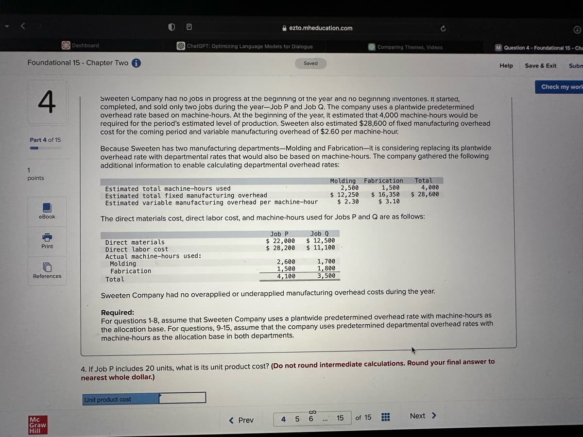 Foundational 15 Chapter Two i
4
Part 4 of 15
1
points
eBook
Print
References
Dashboard
Mc
Graw
Hill
Q
ChatGPT: Optimizing Language Models for Dialogue
Total
ezto.mheducation.com
Sweeten Company had no jobs in progress at the beginning of the year and no beginning inventories. It started,
completed, and sold only two jobs during the year-Job P and Job Q. The company uses a plantwide predetermined
overhead rate based on machine-hours. At the beginning of the year, it estimated that 4,000 machine-hours would be
required for the period's estimated level of production. Sweeten also estimated $28,600 of fixed manufacturing overhead
cost for the coming period and variable manufacturing overhead of $2.60 per machine-hour.
Direct materials
Direct labor cost
Actual machine-hours used:
Molding
Fabrication
Because Sweeten has two manufacturing departments-Molding and Fabrication-it is considering replacing its plantwide
overhead rate with departmental rates that would also be based on machine-hours. The company gathered the following
additional information to enable calculating departmental overhead rates:
Unit product cost
Estimated total machine-hours used
Molding Fabrication
2,500
1,500
Estimated total fixed manufacturing overhead
Estimated variable manufacturing overhead per machine-hour
$ 12,250
$ 2.30
$ 16,350
$ 3.10
The direct materials cost, direct labor cost, and machine-hours used for Jobs P and Q are as follows:
Saved
Job P
$ 22,000
$ 28,200
< Prev
2,600
1,500
4,100
Job Q
$ 12,500
$ 11,100
Comparing Themes, Videos
1,700
1,800
3,500
Sweeten Company had no overapplied or underapplied manufacturing overhead costs during the year.
Required:
For questions 1-8, assume that Sweeten Company uses a plantwide predetermined overhead rate with machine-hours as
the allocation base. For questions, 9-15, assume that the company uses predetermined departmental overhead rates with
machine-hours as the allocation base in both departments.
4. If Job P includes 20 units, what is its unit product cost? (Do not round intermediate calculations. Round your final answer to
nearest whole dollar.)
4 5 6 ... 15
Total
of 15
4,000
$ 28,600
HH
HE
Next >
M Question 4 - Foundational 15- Cha
Help
Ⓒ
Save & Exit
Subm
Check my work