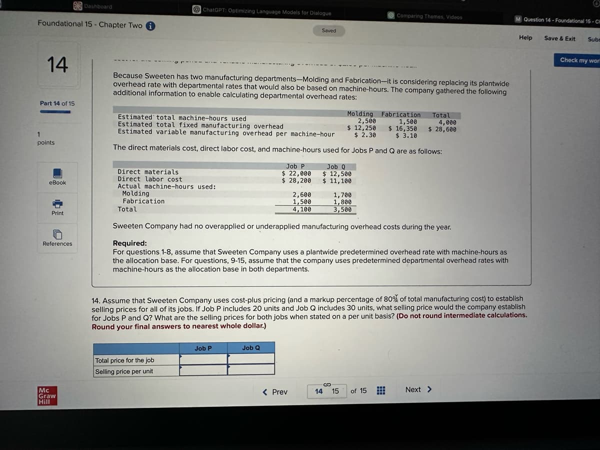 Foundational 15 - Chapter Two i
14
Part 14 of 15
1
points
eBook
Print
ច
References
Dashboard
Mc
Graw
Hill
ChatGPT: Optimizing Language Models for Dialogue
Because Sweeten has two manufacturing departments-Molding and Fabrication-it is considering replacing its plantwide
overhead rate with departmental rates that would also be based on machine-hours. The company gathered the following
additional information to enable calculating departmental overhead rates:
Direct materials
Direct labor cost
Actual machine-hours used:
Molding
Fabrication
Total
Estimated total machine-hours used
Estimated total fixed manufacturing overhead
Estimated variable manufacturing overhead per machine-hour
The direct materials cost, direct labor cost, and machine-hours used for Jobs P and Q are as follows:
Total price for the job
Selling price per unit
Job P
$ 22,000
$ 28,200
Job P
Saved
Job Q
2,600
1,500
4,100
< Prev
Molding Fabrication
2,500
1,500
$ 12,250
$ 2.30
$ 16,350
$ 3.10
Job Q
$ 12,500
$ 11,100
Sweeten Company had no overapplied or underapplied manufacturing overhead costs during the year.
Required:
For questions 1-8, assume that Sweeten Company uses a plantwide predetermined overhead rate with machine-hours as
the allocation base. For questions, 9-15, assume that the company uses predetermined departmental overhead rates with
machine-hours as the allocation base in both departments.
1,700
1,800
3,500
Comparing Themes, Videos
14. Assume that Sweeten Company uses cost-plus pricing (and a markup percentage of 80% of total manufacturing cost) to establish
selling prices for all of its jobs. If Job P includes 20 units and Job Q includes 30 units, what selling price would the company establish
for Jobs P and Q? What are the selling prices for both jobs when stated on a per unit basis? (Do not round intermediate calculations.
Round your final answers to nearest whole dollar.)
14 15
Total
4,000
$ 28,600
of 15
⠀
M Question 14-Foundational 15-CH
Next >
Help
Save & Exit Subr
Check my wor