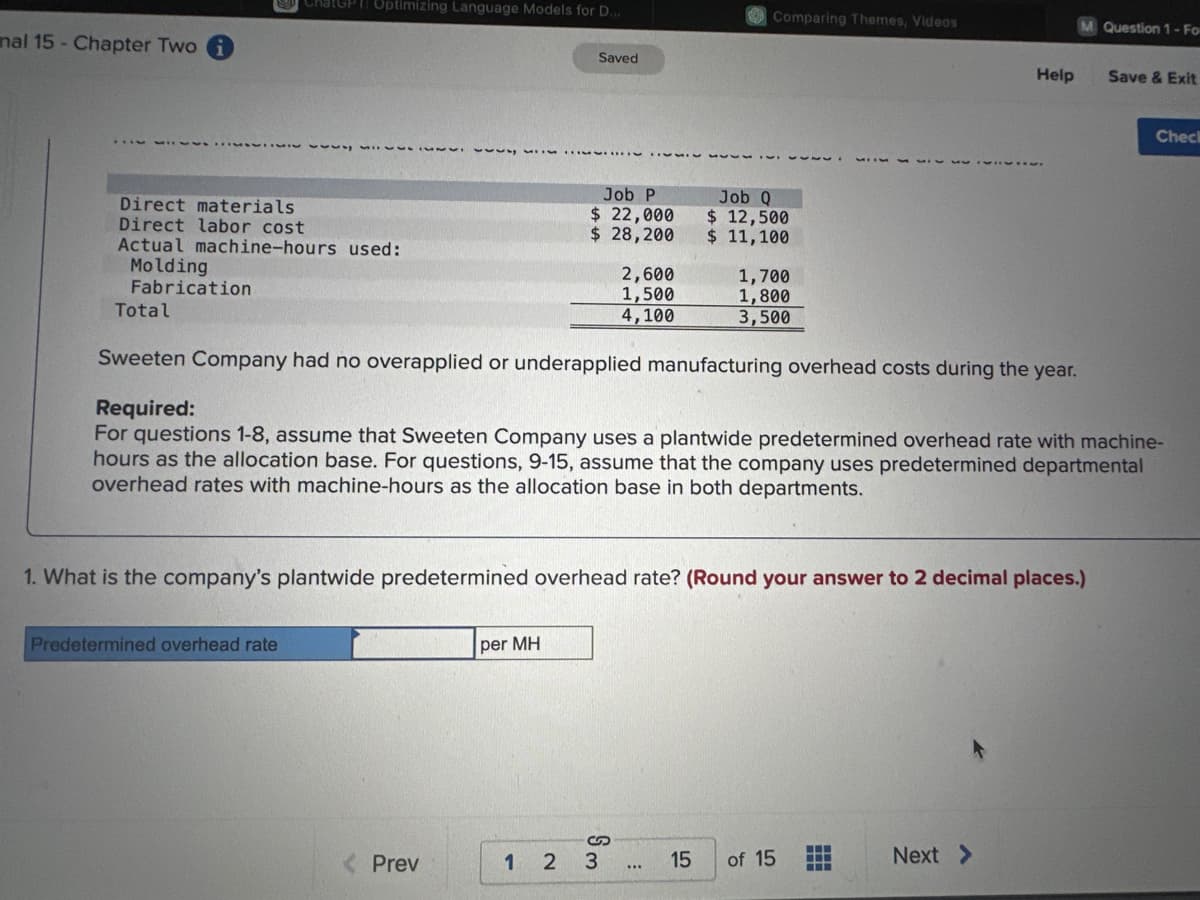 nal 15 - Chapter Two
ChatGPT Optimizing Language Models for D...
Direct materials
Direct labor cost
Actual machine-hours used:
Molding
Fabrication
Predetermined overhead rate
Saved
< Prev
Job P
$ 22,000
$ 28,200
per MH
2,600
1,500
4,100
Sm
12 3
555
1. What is the company's plantwide predetermined overhead rate? (Round your answer to 2 decimal places.)
***
Comparing Themes, Videos
Total
Sweeten Company had no overapplied or underapplied manufacturing overhead costs during the year.
Required:
For questions 1-8, assume that Sweeten Company uses a plantwide predetermined overhead rate with machine-
hours as the allocation base. For questions, 9-15, assume that the company uses predetermined departmental
overhead rates with machine-hours as the allocation base in both departments.
15
Job Q
$ 12,500
$ 11,100
1,700
1,800
3,500
of 15
Help
‒‒‒
M Question 1-Fo
Next >
Save & Exit
Check