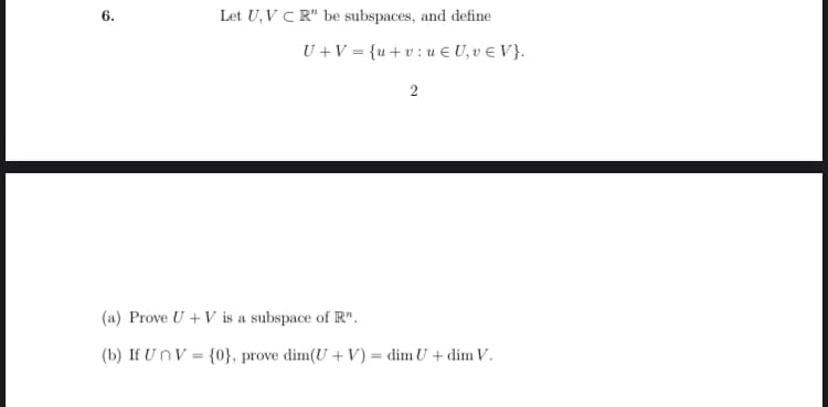 6.
Let U, VCR" be subspaces, and define
U + V = {u+vu € U₂v € V}.
2
(a) Prove U + V is a subspace of R".
(b) If UnV = {0}, prove dim(U + V) = dim U + dim V.