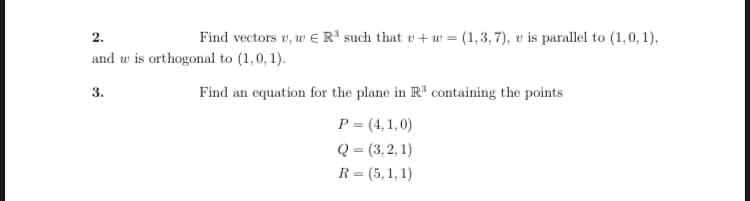 2.
Find vectors u, w E R³ such that v+w= (1,3,7), v is parallel to (1,0,1),
and wis orthogonal to (1, 0, 1).
3.
Find an equation for the plane in R³ containing the points
P = (4,1,0)
Q = (3,2,1)
R=(5,1,1)