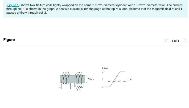 (Figure 1) shows two 18-turn coils tightly wrapped on the same 2.0-cm-diameter cylinder with 1.0-mm-diameter wire. The current
through coil 1 is shown in the graph. A positive current is into the page at the top of a loop. Assume that the magnetic field of coil 1
passes entirely through coil 2.
Figure
Coil 1
Coil 2
202
2.0 cm
h (A)
2+
LA
0
0.1,0.2 0.3 0.4
-2.
-t (s)
1 of 1