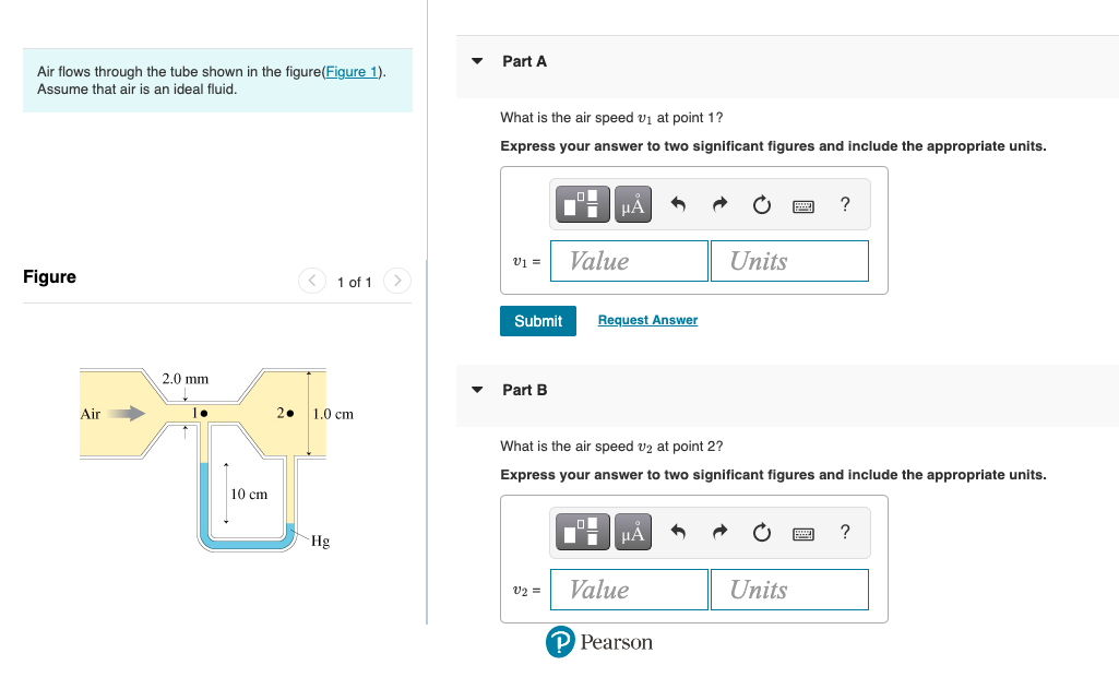 Air flows through the tube shown in the figure(Figure 1).
Assume that air is an ideal fluid.
Figure
Air
2.0 mm
10 cm
1 of 1 >
2. 1.0 cm
Hg
Part A
What is the air speed v₁ at point 1?
Express your answer to two significant figures and include the appropriate units.
V1 =
Submit
Part B
V2 =
μA
Value
Request Answer
Col
Di
What is the air speed v2 at point 2?
Express your answer to two significant figures and include the appropriate units.
μA
Value
Units
P Pearson
?
Units
?
