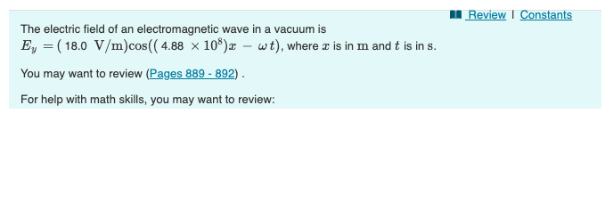 The electric field of an electromagnetic wave in a vacuum is
Ey (18.0 V/m) cos((4.88 × 108)x - wt), where x is in m and t is in s.
You may want to review (Pages 889 - 892).
For help with math skills, you may want to review:
Review | Constants