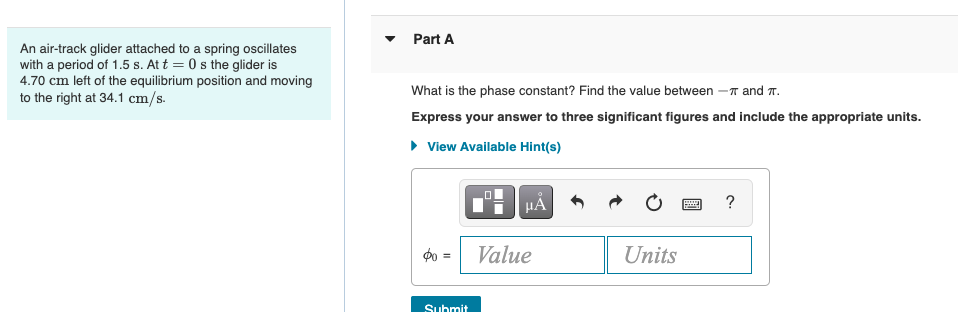 An air-track glider attached to a spring oscillates
with a period of 1.5 s. At t = 0s the glider is
4.70 cm left of the equilibrium position and moving
to the right at 34.1 cm/s.
Part A
What is the phase constant? Find the value between - and T.
Express your answer to three significant figures and include the appropriate units.
► View Available Hint(s)
$0
Submit
HÅ
Value
Units
www