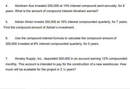 4.
Abraham Ace invested 200,000 at 14% interest compound semi-annually, for 8
years. What is the amount of compound interest Abraham earned?
5.
Adrian Ahren invests 350,000 at 16% interest compounded quarterly, for 7 years.
Find the compound amount of Adrian's investment.
6.
Use the compound interest formula to calculate the compound amount of
300,000 invested at 8% interest compounded quarterly, for 5 years.
7.
Ainsley Supply, Inc., deposited 500,000 in an account earning 12% compounded
monthly. This account is intended to pay for the construction of a new warehouse. How
much will be available for the project in 2 % years?
