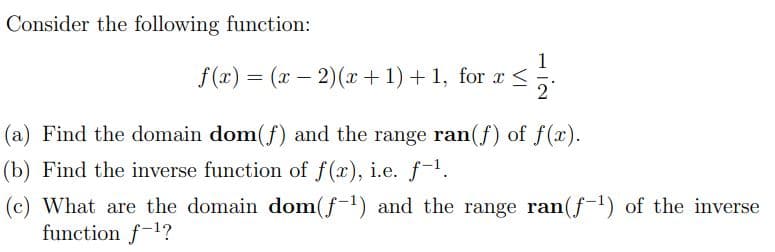 Consider the following function:
1
f(x) = (x – 2)(x +1)+ 1, for a <
2
(a) Find the domain dom(f) and the range ran(f) of f(x).
(b) Find the inverse function of f(x), i.e. f-.
(c) What are the domain dom(f-1) and the range ran(f-1) of the inverse
function f-1?
