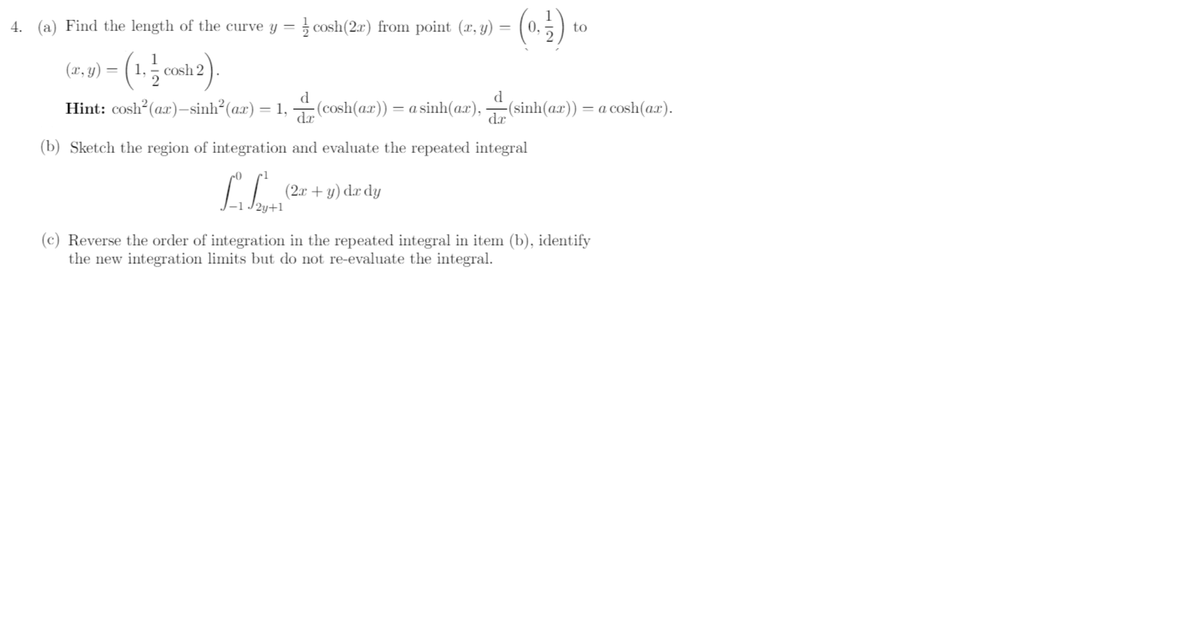 (n)
4. (a) Find the length of the curve y =
cosh(2r) from point (x, y) =
0.
to
(21, y) = ( 1,
1
- cosh 2
(x,
Hint: cosh? (ax)–sinh²(ax) = 1,
d
:(cosh(ax)) = a sinh(ax),
-(sinh(ax)) = a cosh(a.x).
%3D
dr
de
(b) Sketch the region of integration and evaluate the repeated integral
(2x + y) dæ dy
(c) Reverse the order of integration in the repeated integral in item (b), identify
the new integration limits but do not re-evaluate the integral.
