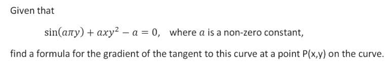 Given that
sin(any) + axy? - a = 0, where a is a non-zero constant,
find a formula for the gradient of the tangent to this curve at a point P(x,y) on the curve.
