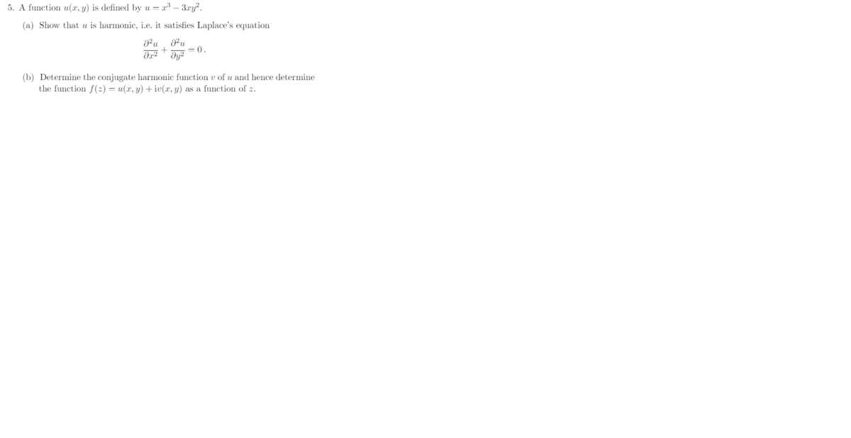 5. A function u(x, y) is defined by u = x³ - 3xy².
(a) Show that u is harmonic, i.e. it satisfies Laplace's equation
J²u J²u
+ = 0.
əx² dy²
(b) Determine the conjugate harmonic function v of u and hence determine
the function f(z) = u(x, y) + iv(x, y) as a function of z.