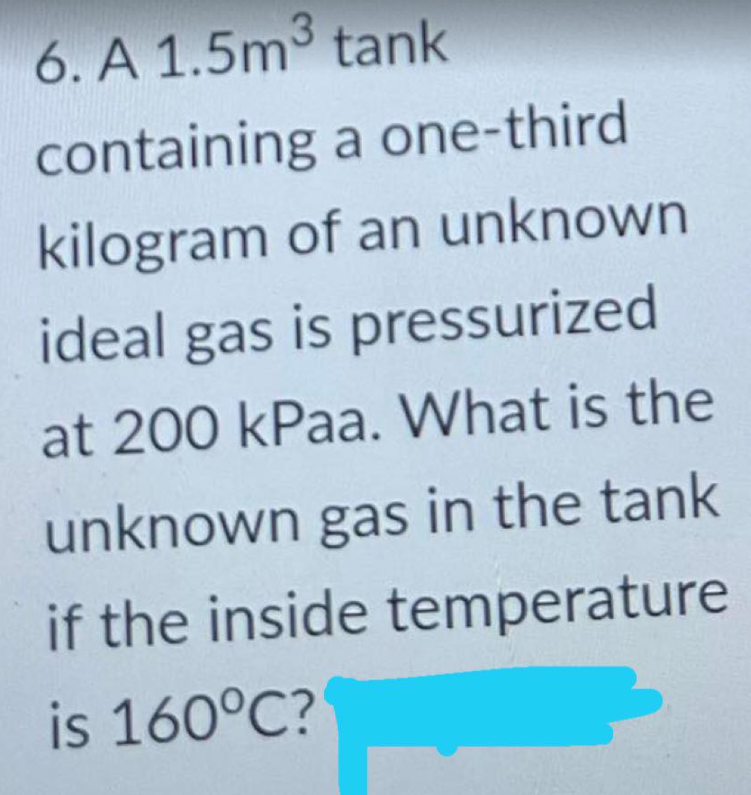 6. A 1.5m3 tank
containing a one-third
kilogram of an unknown
ideal gas is pressurized
at 200 kPaa. What is the
unknown gas in the tank
if the inside temperature
is 160°C?
